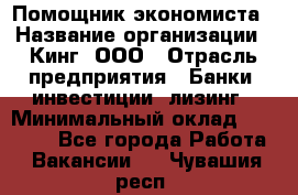 Помощник экономиста › Название организации ­ Кинг, ООО › Отрасль предприятия ­ Банки, инвестиции, лизинг › Минимальный оклад ­ 25 000 - Все города Работа » Вакансии   . Чувашия респ.